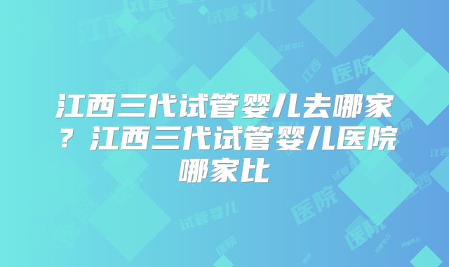 江西三代试管婴儿去哪家？江西三代试管婴儿医院哪家比