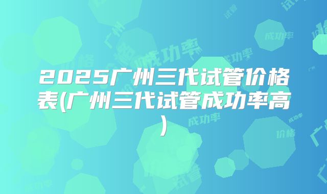 2025广州三代试管价格表(广州三代试管成功率高)