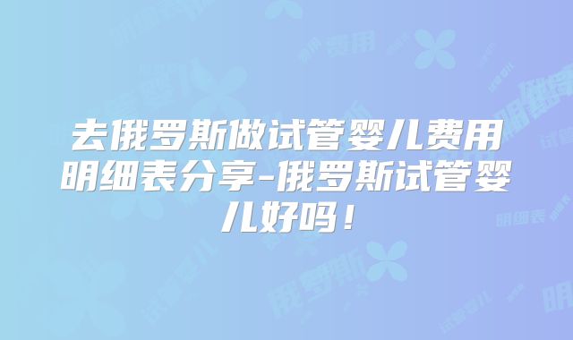 去俄罗斯做试管婴儿费用明细表分享-俄罗斯试管婴儿好吗!