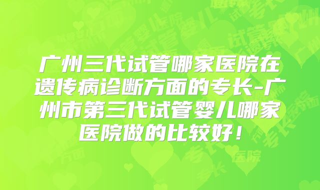 广州三代试管哪家医院在遗传病诊断方面的专长-广州市第三代试管婴儿哪家医院做的比较好！