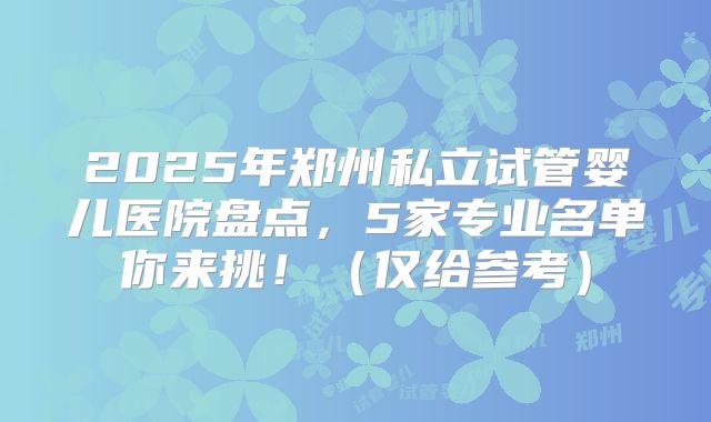 2025年郑州私立试管婴儿医院盘点，5家专业名单你来挑！（仅给参考）