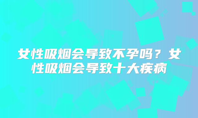 女性吸烟会导致不孕吗?女性吸烟会导致十大疾病