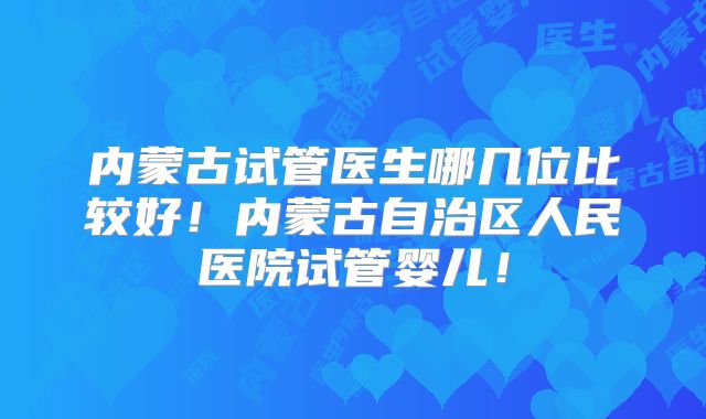 内蒙古试管医生哪几位比较好!内蒙古自治区人民医院试管婴儿!