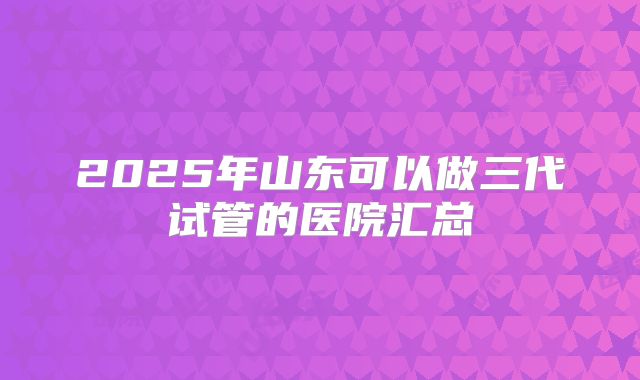 2025年山东可以做三代试管的医院汇总