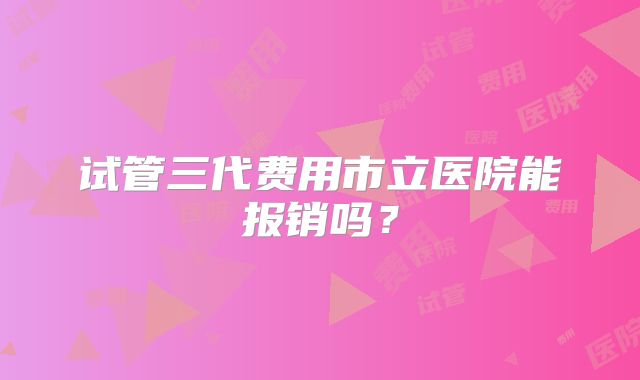 试管三代费用市立医院能报销吗？