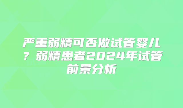 严重弱精可否做试管婴儿？弱精患者2024年试管前景分析