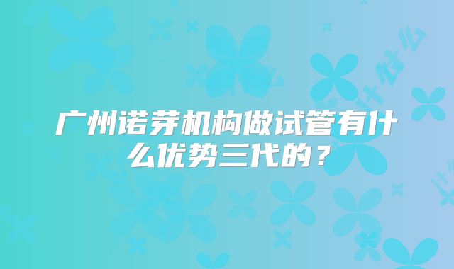 广州诺芽机构做试管有什么优势三代的？