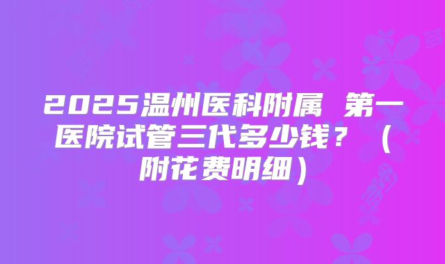 2025温州医科附属 第一医院试管三代多少钱？（附花费明细）