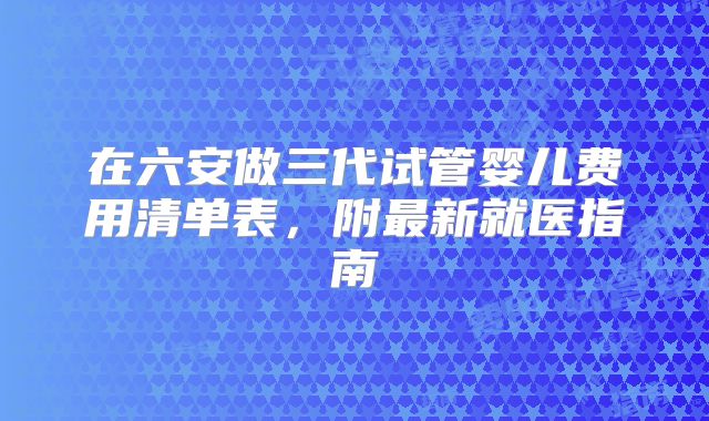 在六安做三代试管婴儿费用清单表，附最新就医指南