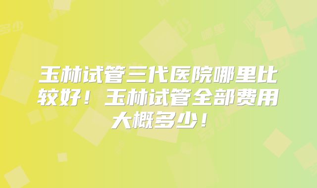玉林试管三代医院哪里比较好!玉林试管全部费用大概多少!