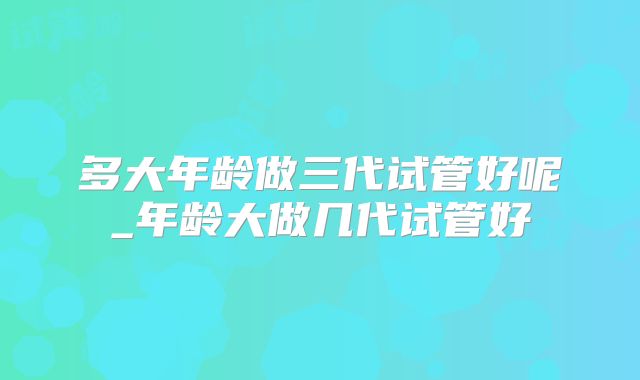 多大年龄做三代试管好呢_年龄大做几代试管好