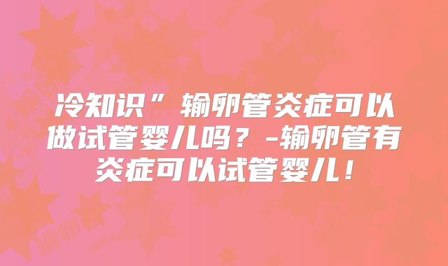 冷知识”输卵管炎症可以做试管婴儿吗？-输卵管有炎症可以试管婴儿！