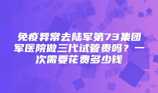 免疫异常去陆军第73集团军医院做三代试管贵吗？一次需要花费多少钱
