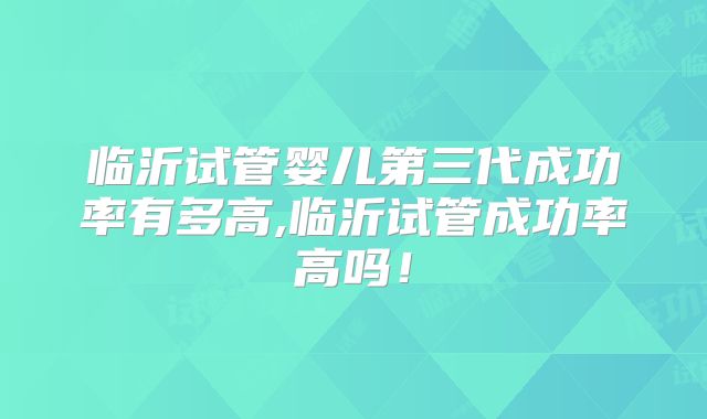 临沂试管婴儿第三代成功率有多高,临沂试管成功率高吗！