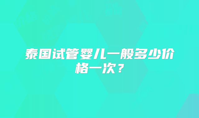 泰国试管婴儿一般多少价格一次？