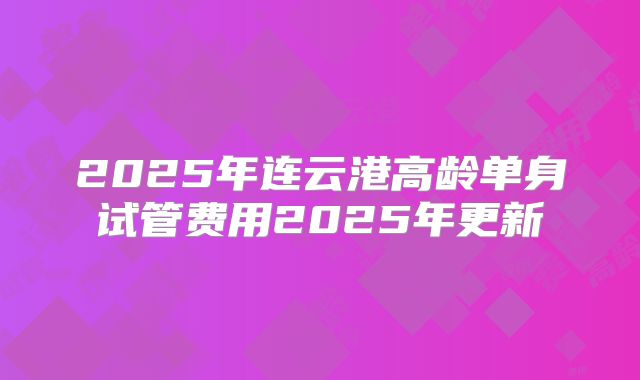 2025年连云港高龄单身试管费用2025年更新