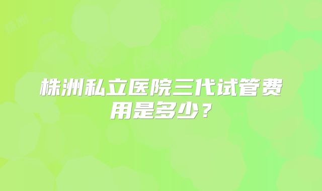 株洲私立医院三代试管费用是多少？
