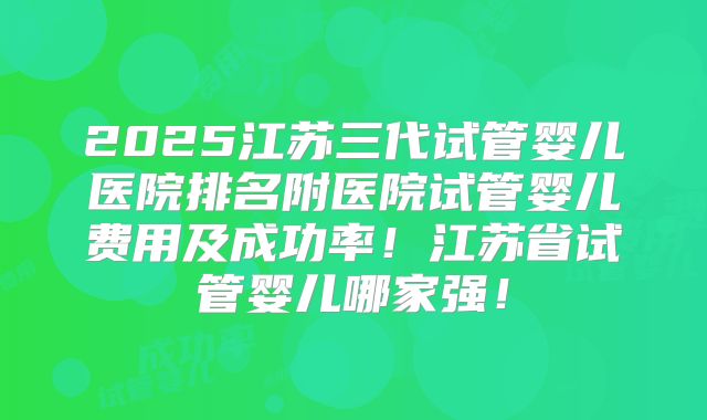 2025江苏三代试管婴儿医院排名附医院试管婴儿费用及成功率!江苏省试管婴儿哪家强!