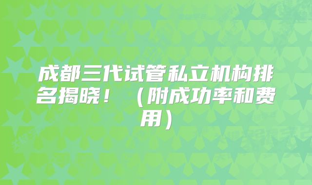 成都三代试管私立机构排名揭晓！（附成功率和费用）