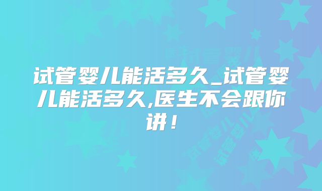 试管婴儿能活多久_试管婴儿能活多久,医生不会跟你讲！