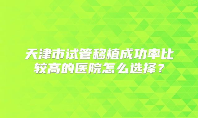 天津市试管移植成功率比较高的医院怎么选择?