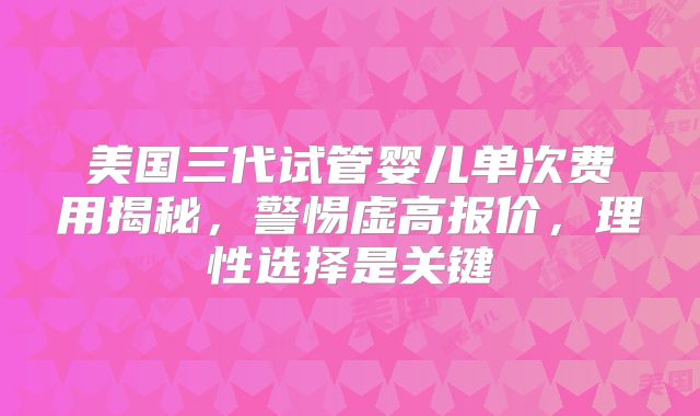 美国三代试管婴儿单次费用揭秘,警惕虚高报价,理性选择是关键