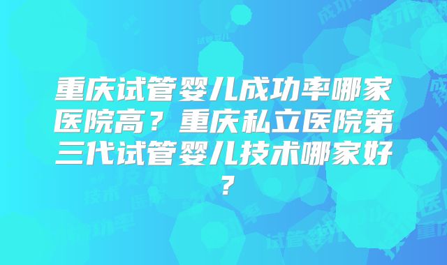 重庆试管婴儿成功率哪家医院高？重庆私立医院第三代试管婴儿技术哪家好？