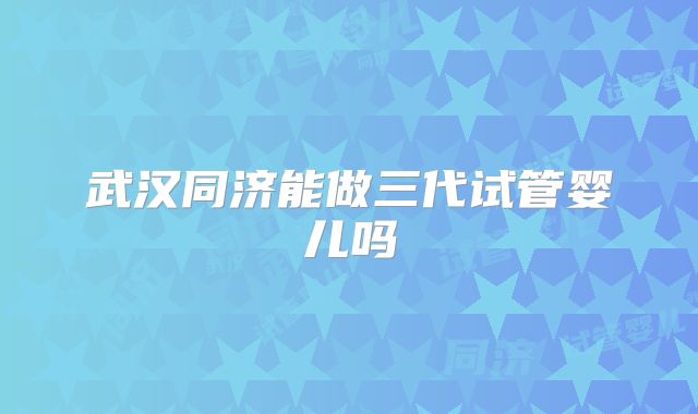 武汉同济能做三代试管婴儿吗