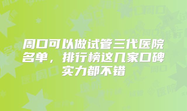 周口可以做试管三代医院名单，排行榜这几家口碑实力都不错