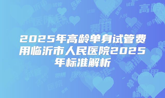 2025年高龄单身试管费用临沂市人民医院2025年标准解析