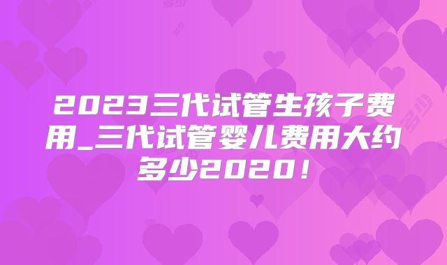 2023三代试管生孩子费用_三代试管婴儿费用大约多少2020！