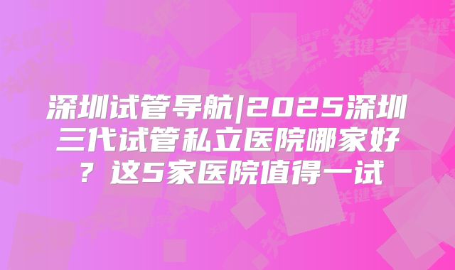 深圳试管导航|2025深圳三代试管私立医院哪家好？这5家医院值得一试
