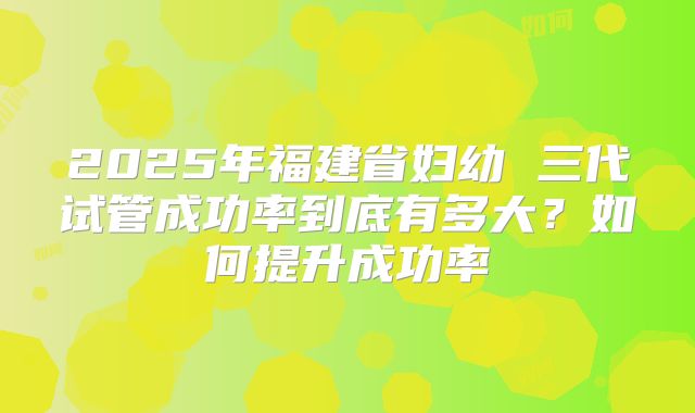 2025年福建省妇幼 三代试管成功率到底有多大？如何提升成功率