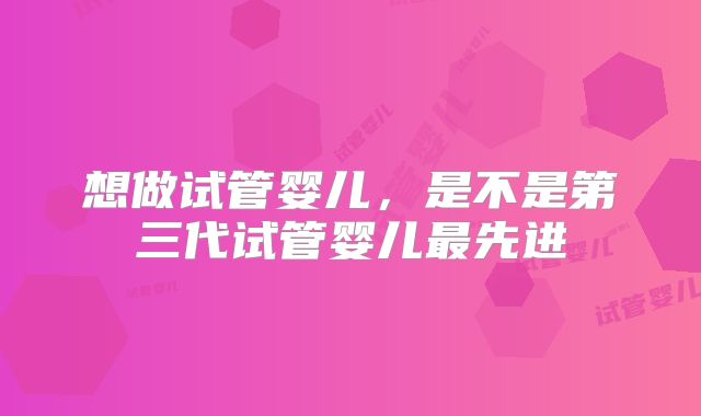想做试管婴儿，是不是第三代试管婴儿最先进