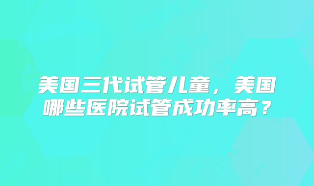 美国三代试管儿童，美国哪些医院试管成功率高？