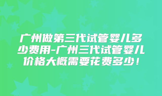 广州做第三代试管婴儿多少费用-广州三代试管婴儿价格大概需要花费多少！