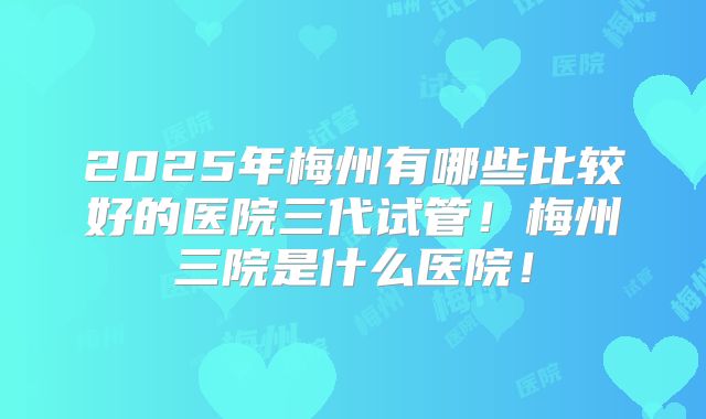 2025年梅州有哪些比较好的医院三代试管!梅州三院是什么医院!
