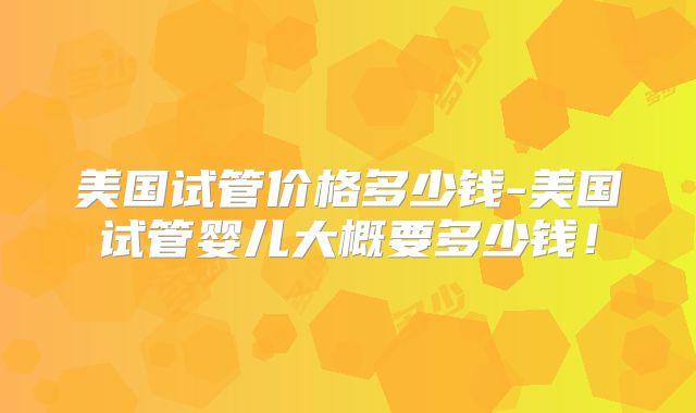 美国试管价格多少钱-美国试管婴儿大概要多少钱！