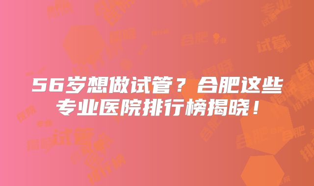 56岁想做试管?合肥这些专业医院排行榜揭晓!