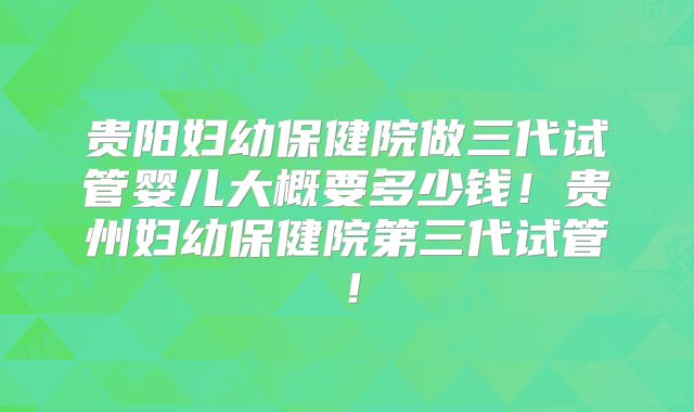 贵阳妇幼保健院做三代试管婴儿大概要多少钱！贵州妇幼保健院第三代试管！