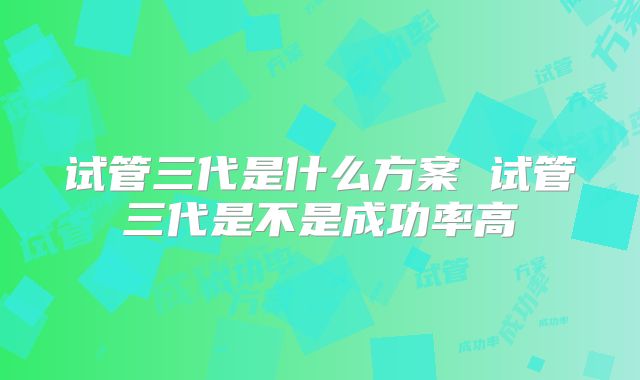 试管三代是什么方案 试管三代是不是成功率高