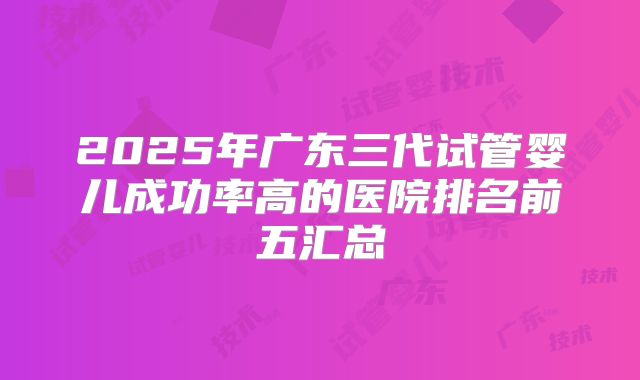 2025年广东三代试管婴儿成功率高的医院排名前五汇总