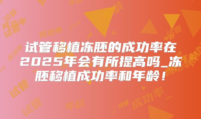 试管移植冻胚的成功率在2025年会有所提高吗_冻胚移植成功率和年龄！