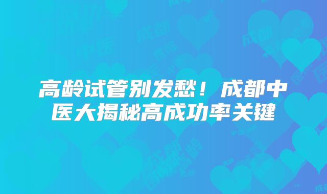 高龄试管别发愁！成都中医大揭秘高成功率关键