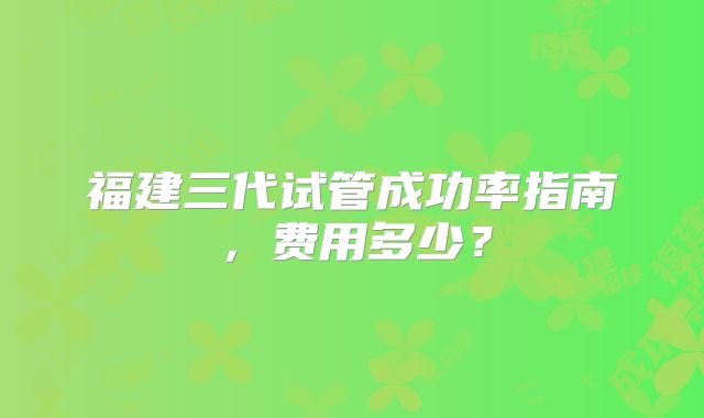 福建三代试管成功率指南,费用多少?