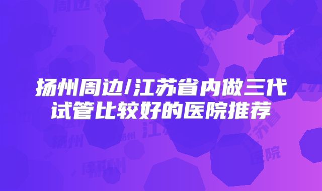 扬州周边/江苏省内做三代试管比较好的医院推荐