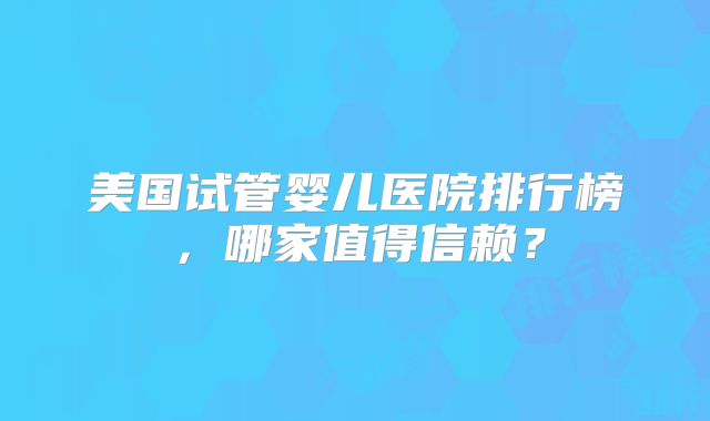 美国试管婴儿医院排行榜，哪家值得信赖？