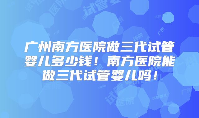 广州南方医院做三代试管婴儿多少钱！南方医院能做三代试管婴儿吗！
