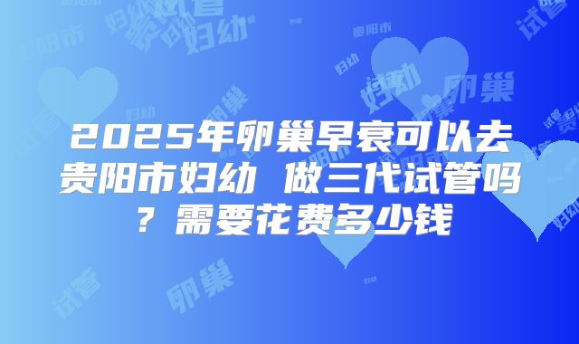 2025年卵巢早衰可以去贵阳市妇幼 做三代试管吗？需要花费多少钱