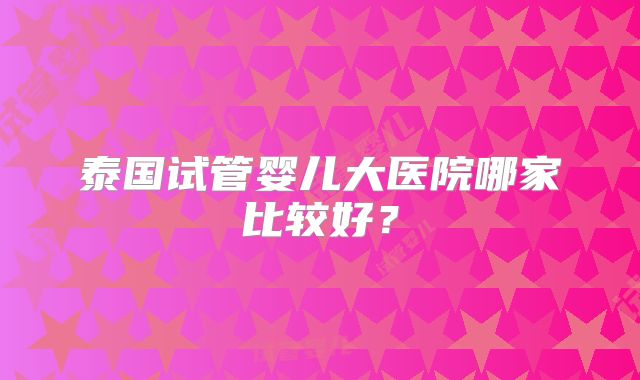 泰国试管婴儿大医院哪家比较好？